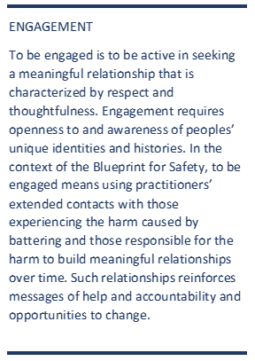 ENGAGEMENT To be engaged is to be active in seeking a meaningful relationship that is characterized by respect and thoughtfulness. Engagement requires openness to and awareness of peoples' unique identities and histories. In the context of the Blueprint for Safety, to be engage means using practitioners' extended contacts with those experiencing the harm caused by battering and those responsible for the harm to build meaningful relationships over time, such relationships reinforces messages of help and accountability and opportunities to change. 